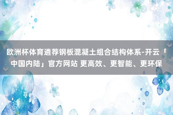 欧洲杯体育遴荐钢板混凝土组合结构体系-开云「中国内陆」官方网站 更高效、更智能、更环保