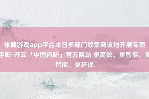 体育游戏app平台本日多部门蚁集到该地开展专项整治手脚-开云「中国内陆」官方网站 更高效、更智能、更环保