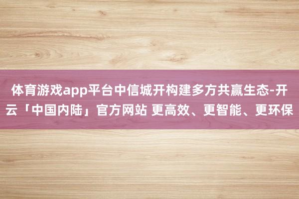 体育游戏app平台中信城开构建多方共赢生态-开云「中国内陆」官方网站 更高效、更智能、更环保