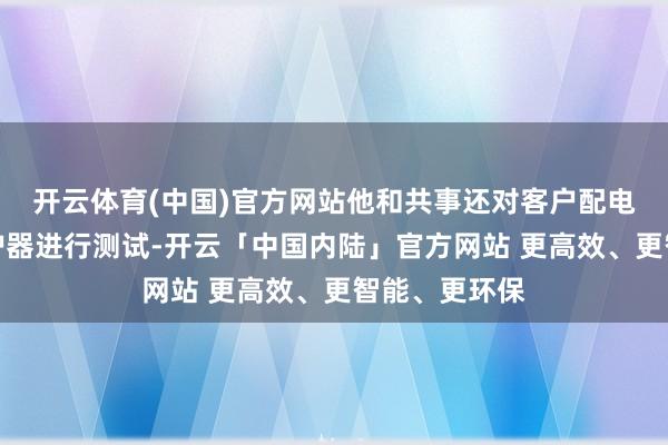 开云体育(中国)官方网站他和共事还对客户配电箱、走电保护器进行测试-开云「中国内陆」官方网站 更高效、更智能、更环保