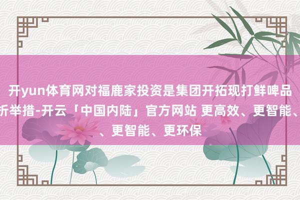 开yun体育网对福鹿家投资是集团开拓现打鲜啤品类的挫折举措-开云「中国内陆」官方网站 更高效、更智能、更环保