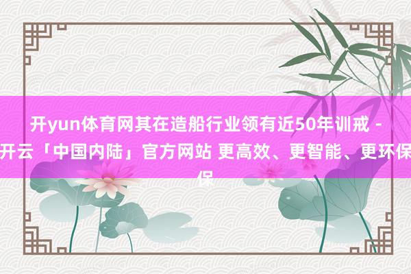 开yun体育网其在造船行业领有近50年训戒 -开云「中国内陆」官方网站 更高效、更智能、更环保