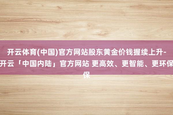 开云体育(中国)官方网站股东黄金价钱握续上升-开云「中国内陆」官方网站 更高效、更智能、更环保