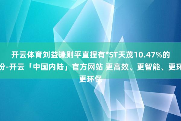 开云体育刘益谦则平直捏有*ST天茂10.47%的股份-开云「中国内陆」官方网站 更高效、更智能、更环保