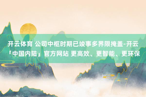开云体育 　　公司中枢时期已竣事多界限掩盖-开云「中国内陆」官方网站 更高效、更智能、更环保