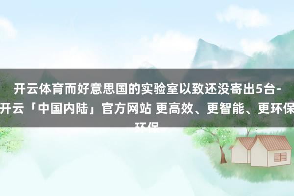 开云体育而好意思国的实验室以致还没寄出5台-开云「中国内陆」官方网站 更高效、更智能、更环保