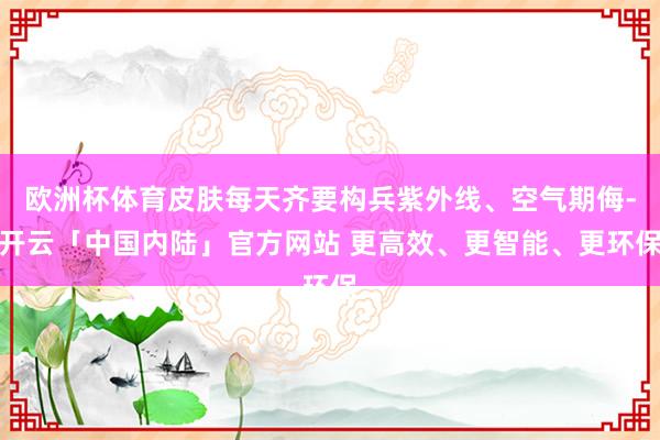 欧洲杯体育皮肤每天齐要构兵紫外线、空气期侮-开云「中国内陆」官方网站 更高效、更智能、更环保