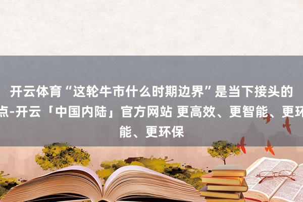 开云体育“这轮牛市什么时期边界”是当下接头的焦点-开云「中国内陆」官方网站 更高效、更智能、更环保