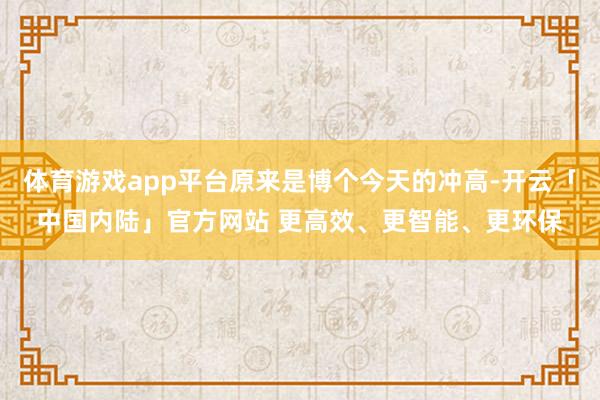 体育游戏app平台原来是博个今天的冲高-开云「中国内陆」官方网站 更高效、更智能、更环保