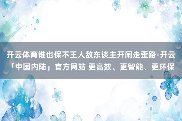 开云体育谁也保不王人敌东谈主开闸走歪路-开云「中国内陆」官方网站 更高效、更智能、更环保