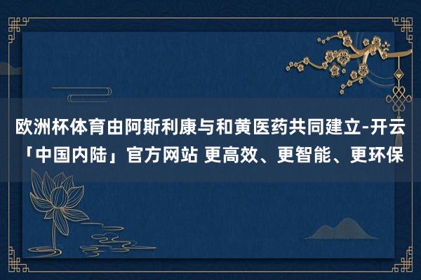 欧洲杯体育由阿斯利康与和黄医药共同建立-开云「中国内陆」官方网站 更高效、更智能、更环保