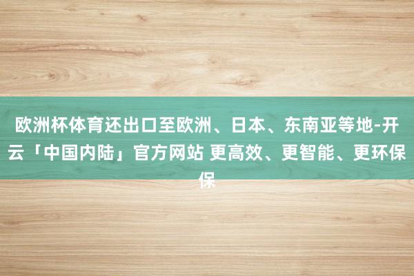 欧洲杯体育还出口至欧洲、日本、东南亚等地-开云「中国内陆」官方网站 更高效、更智能、更环保