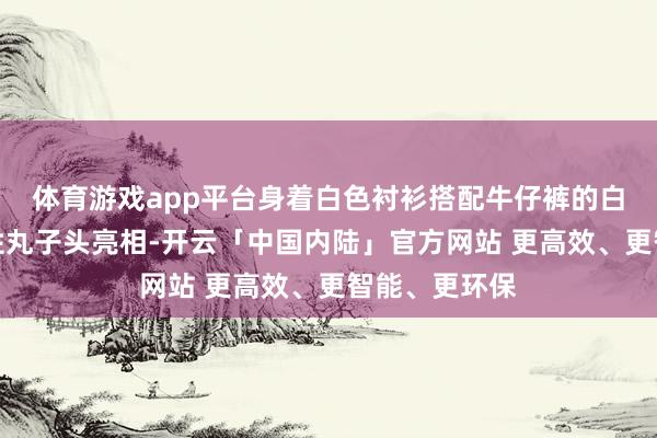 体育游戏app平台身着白色衬衫搭配牛仔裤的白百缘何标记性丸子头亮相-开云「中国内陆」官方网站 更高效、更智能、更环保