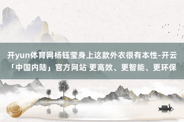 开yun体育网杨钰莹身上这款外衣很有本性-开云「中国内陆」官方网站 更高效、更智能、更环保