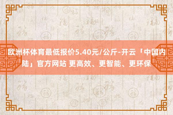 欧洲杯体育最低报价5.40元/公斤-开云「中国内陆」官方网站 更高效、更智能、更环保