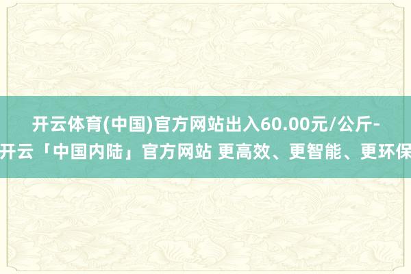 开云体育(中国)官方网站出入60.00元/公斤-开云「中国内陆」官方网站 更高效、更智能、更环保