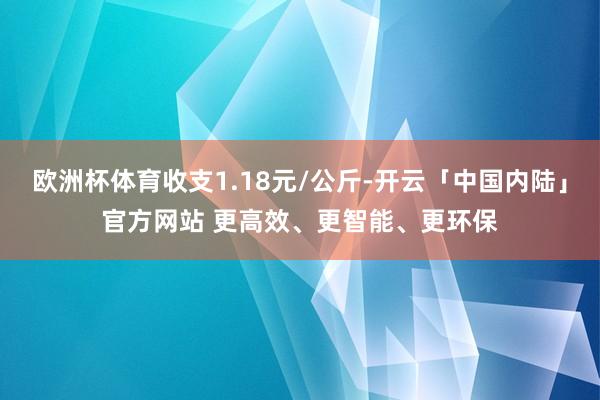 欧洲杯体育收支1.18元/公斤-开云「中国内陆」官方网站 更高效、更智能、更环保
