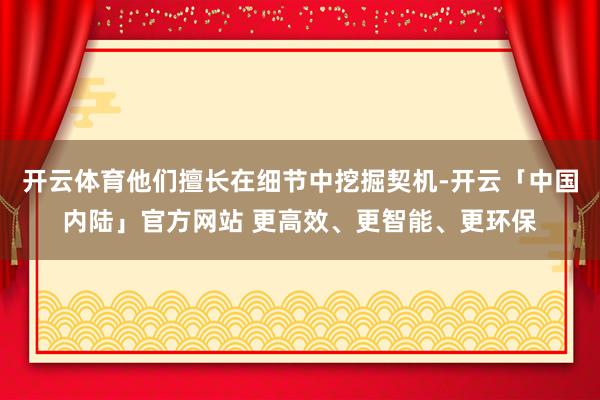 开云体育他们擅长在细节中挖掘契机-开云「中国内陆」官方网站 更高效、更智能、更环保
