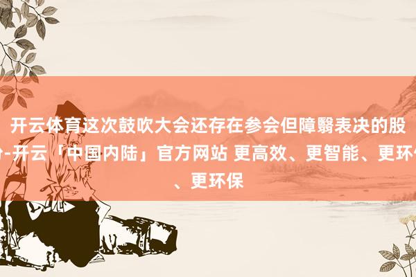 开云体育这次鼓吹大会还存在参会但障翳表决的股份-开云「中国内陆」官方网站 更高效、更智能、更环保