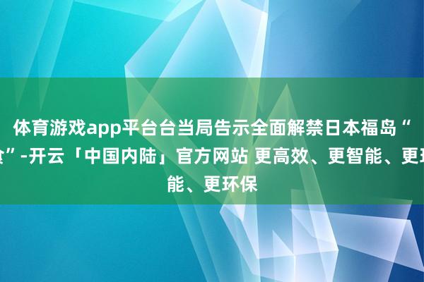 体育游戏app平台台当局告示全面解禁日本福岛“核食”-开云「中国内陆」官方网站 更高效、更智能、更环保