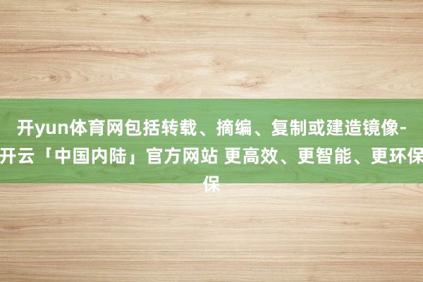 开yun体育网包括转载、摘编、复制或建造镜像-开云「中国内陆」官方网站 更高效、更智能、更环保