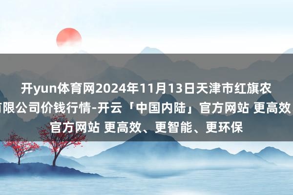 开yun体育网2024年11月13日天津市红旗农贸概述批发商场有限公司价钱行情-开云「中国内陆」官方网站 更高效、更智能、更环保