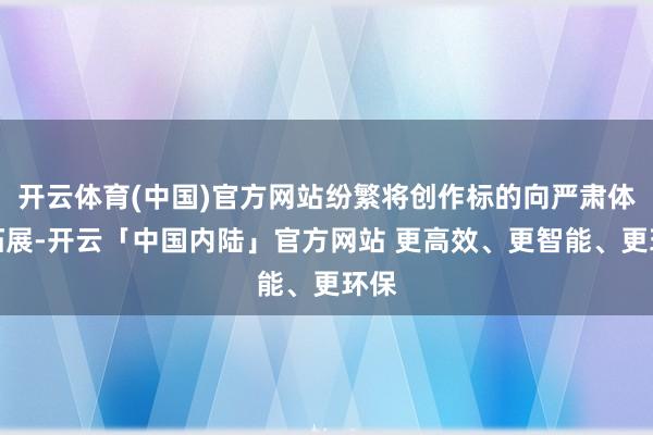 开云体育(中国)官方网站纷繁将创作标的向严肃体裁拓展-开云「中国内陆」官方网站 更高效、更智能、更环保