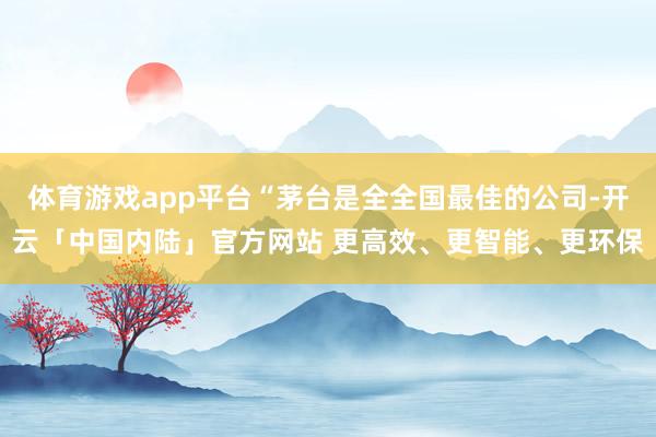 体育游戏app平台“茅台是全全国最佳的公司-开云「中国内陆」官方网站 更高效、更智能、更环保