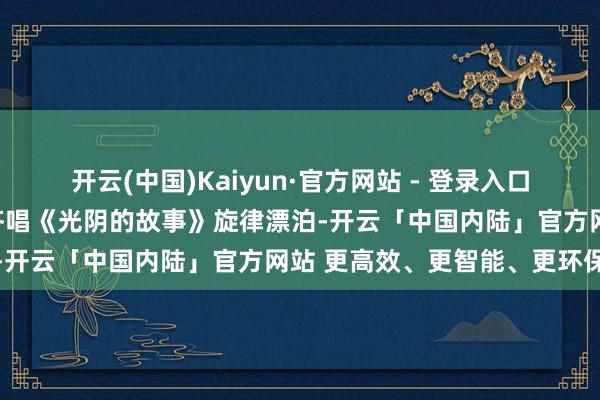 开云(中国)Kaiyun·官方网站 - 登录入口蓦地点火全场氛围;温和齐唱《光阴的故事》旋律漂泊-开云「中国内陆」官方网站 更高效、更智能、更环保