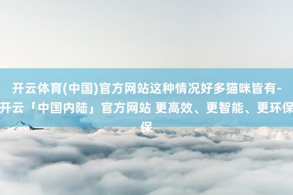 开云体育(中国)官方网站这种情况好多猫咪皆有-开云「中国内陆」官方网站 更高效、更智能、更环保