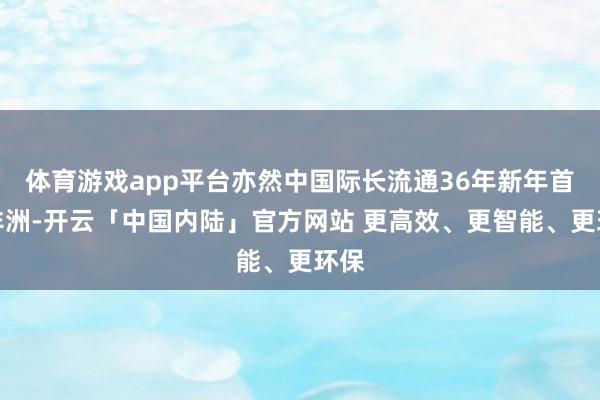 体育游戏app平台亦然中国际长流通36年新年首访非洲-开云「中国内陆」官方网站 更高效、更智能、更环保