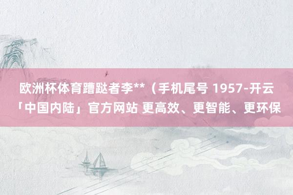 欧洲杯体育蹧跶者李**（手机尾号 1957-开云「中国内陆」官方网站 更高效、更智能、更环保