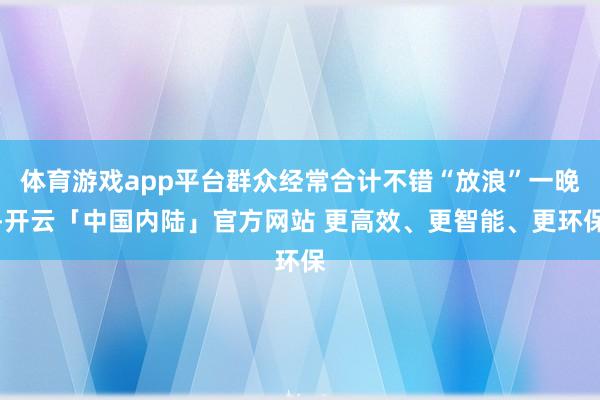 体育游戏app平台群众经常合计不错“放浪”一晚-开云「中国内陆」官方网站 更高效、更智能、更环保