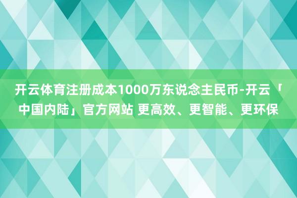 开云体育注册成本1000万东说念主民币-开云「中国内陆」官方网站 更高效、更智能、更环保