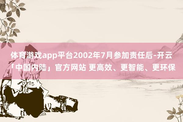 体育游戏app平台2002年7月参加责任后-开云「中国内陆」官方网站 更高效、更智能、更环保
