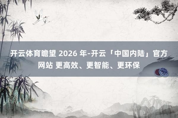 开云体育　　瞻望 2026 年-开云「中国内陆」官方网站 更高效、更智能、更环保