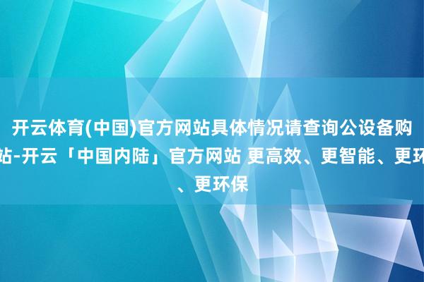 开云体育(中国)官方网站具体情况请查询公设备购网站-开云「中国内陆」官方网站 更高效、更智能、更环保