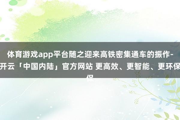 体育游戏app平台随之迎来高铁密集通车的振作-开云「中国内陆」官方网站 更高效、更智能、更环保