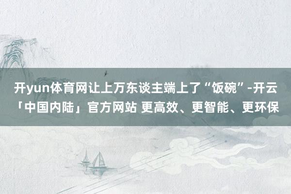开yun体育网让上万东谈主端上了“饭碗”-开云「中国内陆」官方网站 更高效、更智能、更环保