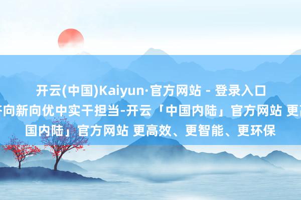 开云(中国)Kaiyun·官方网站 - 登录入口逐日一闻丨在激动经济向新向优中实干担当-开云「中国内陆」官方网站 更高效、更智能、更环保