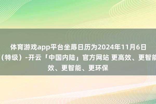 体育游戏app平台坐蓐日历为2024年11月6日;牛筋丸(特级)-开云「中国内陆」官方网站 更高效、更智能、更环保