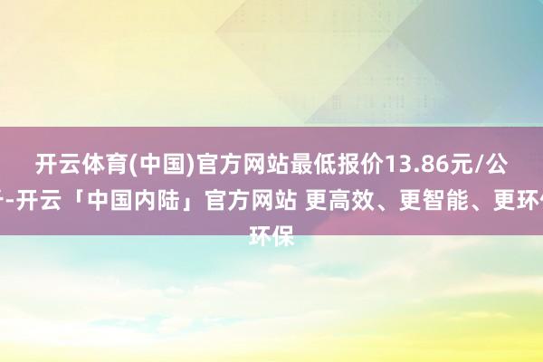 开云体育(中国)官方网站最低报价13.86元/公斤-开云「中国内陆」官方网站 更高效、更智能、更环保