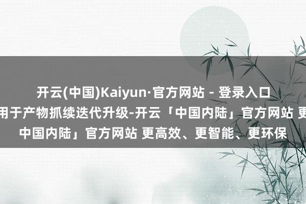 开云(中国)Kaiyun·官方网站 - 登录入口拟将这次配售所得款项用于产物抓续迭代升级-开云「中国内陆」官方网站 更高效、更智能、更环保