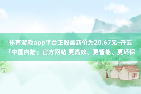 体育游戏app平台正股最新价为20.67元-开云「中国内陆」官方网站 更高效、更智能、更环保