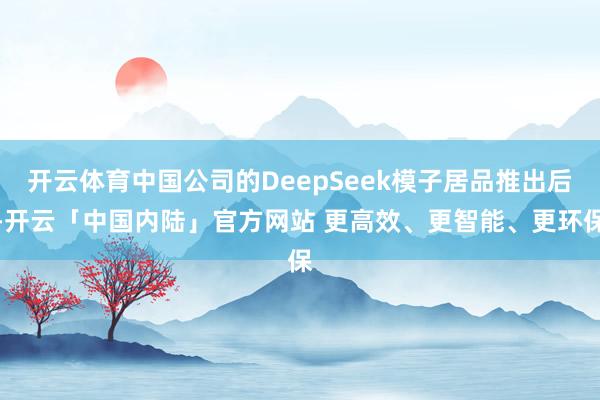 开云体育中国公司的DeepSeek模子居品推出后-开云「中国内陆」官方网站 更高效、更智能、更环保