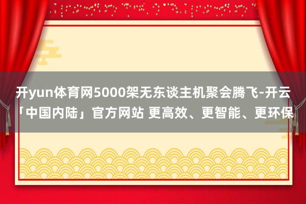 开yun体育网5000架无东谈主机聚会腾飞-开云「中国内陆」官方网站 更高效、更智能、更环保