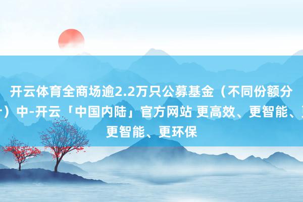 开云体育全商场逾2.2万只公募基金（不同份额分开统计）中-开云「中国内陆」官方网站 更高效、更智能、更环保
