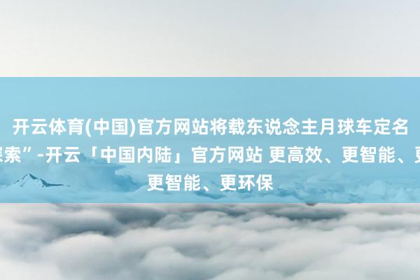 开云体育(中国)官方网站将载东说念主月球车定名为“探索”-开云「中国内陆」官方网站 更高效、更智能、更环保