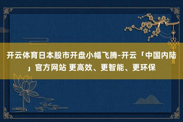 开云体育日本股市开盘小幅飞腾-开云「中国内陆」官方网站 更高效、更智能、更环保