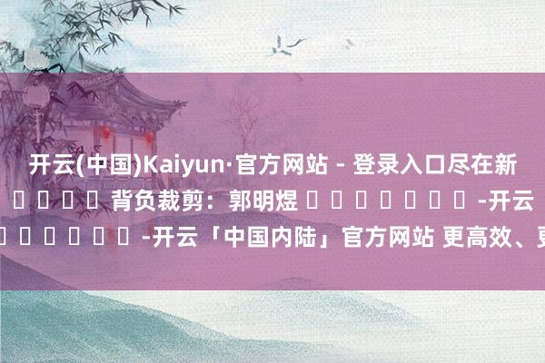 开云(中国)Kaiyun·官方网站 - 登录入口尽在新浪财经APP            						背负裁剪：郭明煜 							-开云「中国内陆」官方网站 更高效、更智能、更环保